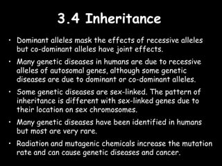 3.4 Inheritance3.4 Inheritance
• Dominant alleles mask the effects of recessive alleles
but co-dominant alleles have joint effects.
• Many genetic diseases in humans are due to recessive
alleles of autosomal genes, although some genetic
diseases are due to dominant or co-dominant alleles.
• Some genetic diseases are sex-linked. The pattern of
inheritance is different with sex-linked genes due to
their location on sex chromosomes.
• Many genetic diseases have been identified in humans
but most are very rare.
• Radiation and mutagenic chemicals increase the mutation
rate and can cause genetic diseases and cancer.
 