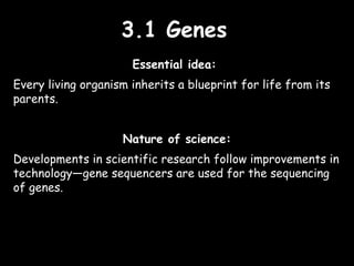 3.1 Genes3.1 Genes
Essential idea:
Every living organism inherits a blueprint for life from its
parents.
Nature of science:
Developments in scientific research follow improvements in
technology—gene sequencers are used for the sequencing
of genes.
 