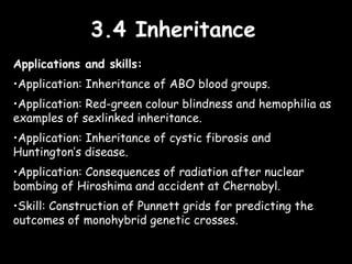 3.4 Inheritance3.4 Inheritance
Applications and skills:
•Application: Inheritance of ABO blood groups.
•Application: Red-green colour blindness and hemophilia as
examples of sexlinked inheritance.
•Application: Inheritance of cystic fibrosis and
Huntington’s disease.
•Application: Consequences of radiation after nuclear
bombing of Hiroshima and accident at Chernobyl.
•Skill: Construction of Punnett grids for predicting the
outcomes of monohybrid genetic crosses.
 