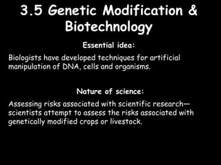 3.5 Genetic Modification &3.5 Genetic Modification &
BiotechnologyBiotechnology
Essential idea:
Biologists have developed techniques for artificial
manipulation of DNA, cells and organisms.
Nature of science:
Assessing risks associated with scientific research—
scientists attempt to assess the risks associated with
genetically modified crops or livestock.
 