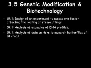 3.5 Genetic Modification &3.5 Genetic Modification &
BiotechnologyBiotechnology
• Skill: Design of an experiment to assess one factor
affecting the rooting of stem-cuttings.
• Skill: Analysis of examples of DNA profiles.
• Skill: Analysis of data on risks to monarch butterflies of
Bt crops.
 