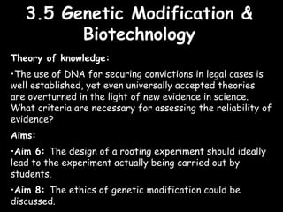 3.5 Genetic Modification &3.5 Genetic Modification &
BiotechnologyBiotechnology
Theory of knowledge:
•The use of DNA for securing convictions in legal cases is
well established, yet even universally accepted theories
are overturned in the light of new evidence in science.
What criteria are necessary for assessing the reliability of
evidence?
Aims:
•Aim 6: The design of a rooting experiment should ideally
lead to the experiment actually being carried out by
students.
•Aim 8: The ethics of genetic modification could be
discussed.
 