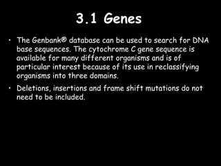3.1 Genes3.1 Genes
• The Genbank® database can be used to search for DNA
base sequences. The cytochrome C gene sequence is
available for many different organisms and is of
particular interest because of its use in reclassifying
organisms into three domains.
• Deletions, insertions and frame shift mutations do not
need to be included.
 