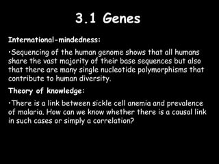 3.1 Genes3.1 Genes
International-mindedness:
•Sequencing of the human genome shows that all humans
share the vast majority of their base sequences but also
that there are many single nucleotide polymorphisms that
contribute to human diversity.
Theory of knowledge:
•There is a link between sickle cell anemia and prevalence
of malaria. How can we know whether there is a causal link
in such cases or simply a correlation?
 