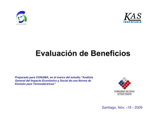 Evaluación de Beneficios
Preparado para CONAMA, en el marco del estudioPreparado para CONAMA, en el marco del estudio ““AnAnáálisislisis
General del Impacto EconGeneral del Impacto Econóómico y Social de una Norma demico y Social de una Norma de
EmisiEmisióón para Termoeln para Termoelééctricasctricas””
Santiago, Nov. -18 - 2009
 