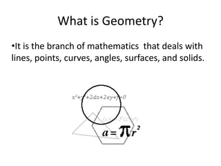 What is Geometry?
•It is the branch of mathematics that deals with
lines, points, curves, angles, surfaces, and solids.
 