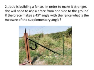 2. Jo Jo is building a fence. In order to make it stronger,
she will need to use a brace from one side to the ground.
If the brace makes a 45⁰ angle with the fence what is the
measure of the supplementary angle?
 