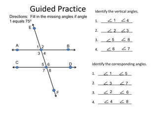 Guided Practice                        Identify the vertical angles.
Directions: Fill in the missing angles if angle
1 equals 75⁰                                                1      4
                                                   1. ________________
           E
                                                   2. ________________
                                                            2      3

                                                                   8
                                                   3. ________________
                                                            5
   A            1 2               B
                                                            6       7
                                                   4. ________________
                 3 4

   C                                D             Identify the corresponding angles.
                   5 6
                    7   8
                                                  1. _________________
                                                           1       5

                                                  2. _________________
                                                           3       7

                            F                              2       6
                                                  3. _________________

                                                           4       8
                                                  4. _________________
 
