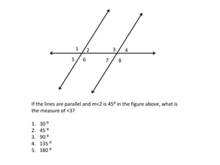 1       2        3       4
                  5       6        7       8




If the lines are parallel and m<2 is 45⁰ in the figure above, what is
the measure of <3?

1.   30 ⁰
2.   45 ⁰
3.   90 ⁰
4.   135 ⁰
5.   180 ⁰
 