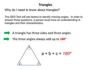 Triangles
Why do I need to know about triangles?

The GED Test will ask testers to identify missing angles. In order to
answer those questions, a person must have an understanding of
triangles and their characteristics.


      A triangle has three sides and three angles
      The three angles always add up to 180°

                     a


                                 a + b + c = 180⁰

            b                c
 