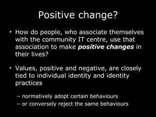 Positive change? How do people, who associate themselves with the community IT centre, use that association to make  positive changes  in their lives? Values, positive and negative, are closely tied to individual identity and identity practices normatively adopt certain behaviours  or conversely reject the same behaviours   