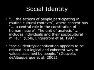 Social Identity “ ... the actions of people participating in routine cultural contexts”, where context has “... a central role in the constitution of human nature”. The unit of analysis “... includes individuals and their sociocultural milieu”. (Cole, Engeström et al. 1997) “ social identity/identification appears to be related in a logical and coherent way to values assumed by people.” (Gouveia, deAlbuquerque et al. 2002)   