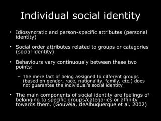 Individual social identity Idiosyncratic and person-specific attributes (personal identity) Social order attributes related to groups or categories (social identity) Behaviours vary continuously between these two points: The mere fact of being assigned to different groups (based on gender, race, nationality, family, etc.) does not guarantee the individual’s social identity The main components of social identity are feelings of belonging to specific groups/categories or affinity   towards them. (Gouveia, deAlbuquerque et al. 2002)   