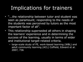 Implications for trainers “ ...the relationship between tutor and student was seen as paramount; responding to the needs of the students was perceived by tutors as the most important factor of all”.  This relationship superseded all others in shaping the learners’ experience and in determining the success of the learning, usually in terms of wider and institutional target-related criteria.  large-scale study of FE, work-based learning (WBL) and adult community learning (ACL) Coffield, Edward et al. 2007, 736   