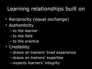 Learning  relationships built on Reciprocity (equal exchange) Authenticity to the learner to the field to the practice Credibility draws on trainers’ lived experience draws on trainers’ expertise expects learners’ integrity 