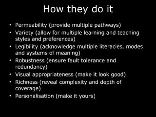 How they do it Permeability (provide multiple pathways) Variety (allow for multiple learning and teaching styles and preferences) Legibility (acknowledge multiple literacies, modes and systems of meaning) Robustness (ensure fault tolerance and redundancy) Visual appropriateness (make it look good) Richness (reveal complexity and depth of coverage) Personalisation (make it yours)  