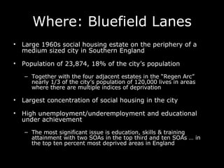 Where: Bluefield Lanes L arge 1960s social housing estate on the periphery of a medium sized city in Southern England P opulation of 23,874, 18% of the city’s population Together with t he four adjacent estates in the “Regen Arc” nearly 1/3 of the city’s population of 120,000 lives in areas where there are multiple indices of deprivation Largest concentration of social housing in the city High unemployment/underemployment and educational under achievement  The most significant issue is education, skills & training attainment with two SOAs in the top third and ten SOAs … in the top ten percent most deprived areas in England 