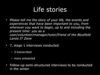 Life stories Please tell me the story of your life, the events and experiences that have been important to you, from wherever you want to begin, up to and including the present time: you as a user/volunteer/manager/tutor/friend of the Bluefield Lanes IT Zone 7, stage 1 interviews conducted 3 transcribed more scheduled Follow-up semi-structured interviews to be conducted in the winter 