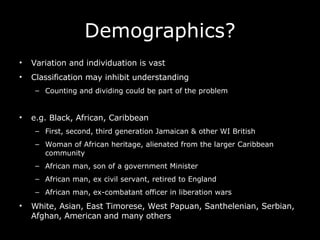 Demographics? Variation and individuation is vast Classification may inhibit understanding Counting and dividing could be part of the problem e.g. Black, African, Caribbean First, second, third generation Jamaican & other WI British Woman of African heritage, alienated from the larger Caribbean community African man, son of a government Minister African man, ex civil servant, retired to England African man, ex-combatant officer in liberation wars White, Asian, East Timorese, West Papuan, Santhelenian, Serbian, Afghan, American and many others  