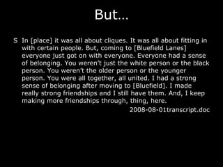 S In [place] it was all about cliques. It was all about fitting in with certain people. But, coming to [Bluefield Lanes] everyone just got on with everyone. Everyone had a sense of belonging. You weren’t just the white person or the black person. You weren’t the older person or the younger person. You were all together, all united. I had a strong sense of belonging after moving to [Bluefield]. I made really strong friendships and I still have them. And, I keep making more friendships through, thing, here.  2008-08-01transcript.doc But… 