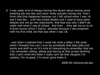 A I was really kind of always having this dream about having some amazing job one day and never really actually having one. And I think that that happened because um I left school when I was 14 and I had like .. a bit like school phobia and I used to have panic attacks and not go into classrooms. And that was why I didn’t do really well when I was at school.  And then  …  they got me on to an A-level course which I had to  abandon because I was pregnant with my first child. So that was when I was 18.  … and when I realised that I could not write a letter I felt quite awful I thought how can I ever be somebody that does jobs and works and stuff so um It’s kind of interesting to remember that but I do remember sitting, sitting and staring at that screen thinking that I can’t write this letter I really can’t do that [laughs] I’m useless, I’m no good, I’m never gona make it. 2008-05-16transcript.doc  