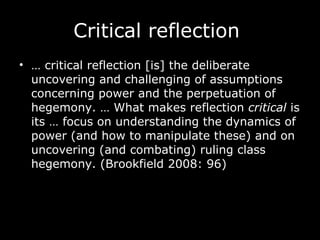 Critical reflection  …  critical reflection [is] the deliberate uncovering and challenging of assumptions concerning power and the perpetuation of hegemony. … What makes reflection  critical  is its … focus on understanding the dynamics of power (and how to manipulate these) and on uncovering (and combating) ruling class hegemony. (Brookfield 2008: 96) 