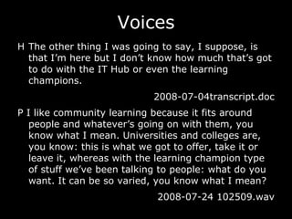 Voices H The other thing I was going to say, I suppose, is that I’m here but I don’t know how much that’s got to do with the IT Hub or even the learning champions. 2008-07-04transcript.doc P I like community learning because it fits around people and whatever’s going on with them, you know what I mean. Universities and colleges are, you know: this is what we got to offer, take it or leave it, whereas with the learning champion type of stuff we’ve been talking to people: what do you want. It can be so varied, you know what I mean? 2008-07-24 102509.wav 
