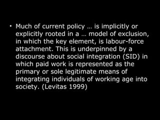 Much of current policy  …  is implicitly or explicitly rooted in a  …  model of exclusion, in which the key element, is labour-force attachment. This is underpinned by a discourse about social integration (SID) in which paid work is represented as the primary or sole legitimate means of integrating individuals of working age into society. (Levitas 1999) 