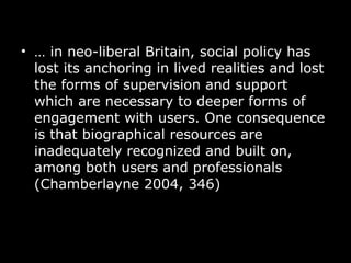 …  in neo-liberal Britain, social policy has lost its anchoring in lived realities and lost the forms of supervision and support which are necessary to deeper forms of engagement with users. One consequence is that biographical resources are inadequately recognized and built on, among both users and professionals (Chamberlayne 2004, 346)   