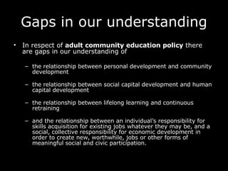 Gaps in our understanding In respect of  adult community education policy  there are gaps in our understanding of the relationship between personal development and community development the relationship between social capital development and human capital development the relationship between lifelong learning and continuous retraining and the relationship between an individual’s responsibility for skills acquisition for existing jobs whatever they may be, and a social, collective responsibility for economic development in order to create new, worthwhile, jobs or other forms of meaningful social and civic participation.  