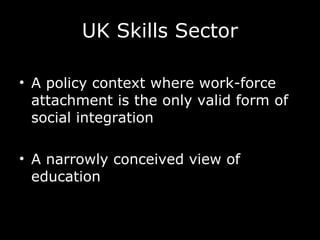 UK Skills Sector A policy context where work-force attachment is the only valid form of social integration  A narrowly conceived view of education 