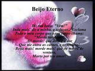 Beijo Eterno
...
Diz tua boca: "Vem!"
Inda mais! diz a minha, a soluçar... Exclama
Todo o meu corpo que o teu corpo chama:
"Morde também!"
Ai! morde! que doce é a dor
Que me entra as carnes, e as tortura!
Beija mais! morde mais! que eu morra de
ventura,
Morto por teu amor!
...
 