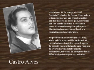 Nascido em 14 de março, de 1847,
Antônio Frederico de Castro Alves veio a
se transformar em um grande escritor,
um dos maiores de nosso país, sobretudo
por sua poesia colocada à serviço do
povo, levantando sempre o grito pela
libertação dos escravos no Brasil e a
emancipação dos explorados.
No período em que viveu (1847-1871),
ainda existia a escravidão no Brasil. O
jovem baiano, simpático e gentil, apesar
de possuir gosto sofisticado para roupas e
de levar uma vida relativamente
confortável, foi capaz de compreender as
dificuldades dos negros escravizados.
Castro Alves
 
