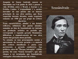 Joaquim de Souza Andrade nasceu no
Maranhão em 9 de junho de 1833 e passou a
vida dividida entre o Brasil, a Europa e os
Estados Unidos. A originalidade e o caráter
inovador de sua poesia são as marcas
principais de sua obra poética, que ficou
esquecida durante décadas, sendo resgatada
somente em 1950 por um grupo de críticos
literários.
Essas características, aliadas a um lirismo
reflexivo, influência dos poetas alemães,
somadas ao fato de Sousândrade ter iniciado
sua produção artística no período que
corresponde à segunda geração Romântica,
dificultam o enquadramento de sua obra
dentro das gerações desse período.
No entanto, as suas preocupações sociais o
aproximam da terceira geração e a maioria
dos críticos classificam o poeta com
pertencente a geração condoreira. Sua
primeira obra foi "Harpas Selvagens" (1850),
porém, foi com "Guesa Errante", que não
chegou a ser terminada, que Sousândrade
conseguiu o Reconhecimento da critica.
Sousândrade
 