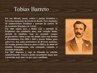 Tobias Barreto
Foi um filósofo, poeta, crítico e jurista brasileiro e
fervoroso integrante da Escola do Recife. Foi o fundador
do condoreirismo brasileiro e patrono da cadeira 38
da Academia Brasileira de Letras.
Em 1861 seguiu para a Bahia com a intenção de
freqüentar um seminário mas, sem vocação firme,
desistiu de imediato. Sem ter prestado exames
preparatórios voltou à sua vila donde sairá com destino
a Pernambuco. Em 1854 e 1865 o jovem Tobias, para
sobreviver, deu aulas particulares de diversas matérias.
Na ocasião prestou concurso para a cadeira de latim no
Ginásio Pernambucano, sem conseguir, contudo, a
desejada nomeação.
Em 1867 disputou a vaga de Filosofia no referido
estabelecimento. Venceu o prélio em primeiro lugar, mas
é preterido mais uma vez por outro candidato.
 