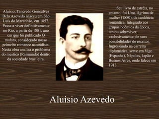 Aluísio, Tancredo Gonçalves
Belo Azevedo nasceu em São
Luís do Maranhão, em 1857.
Passa a viver definitivamente
no Rio, a partir de 1881, ano
em que foi publicado O
mulato, considerado nosso
primeiro romance naturalista.
Nesta obra analisa o problema
do mestiço (Raimundo) dentro
da sociedade brasileira.
Seu livro de estréia, no
entanto, foi Uma lágrima de
mulher (1880), de tendência
romântica. Integrado aos
grupos boêmios da época,
tentou sobreviver,
exclusivamente, de suas
possibilidades de escritor.
Ingressando na carreira
diplomática, serve em Vigo
(Espanha), Nápoles, Japão e
Buenos Aires, onde falece em
1913.
Aluísio Azevedo
 