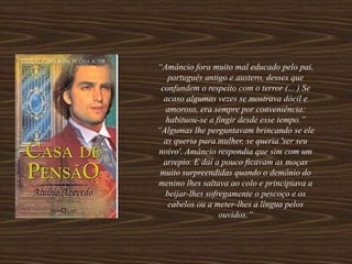 “Amâncio fora muito mal educado pelo pai,
português antigo e austero, desses que
confundem o respeito com o terror (... ) Se
acaso algumas vezes se mostrava dócil e
amoroso, era sempre por conveniência:
habituou-se a fingir desde esse tempo.”
“Algumas lhe perguntavam brincando se ele
as queria para mulher, se queria 'ser seu
noivo'. Amâncio respondia que sim com um
arrepio. E daí a pouco ficavam as moças
muito surpreendidas quando o demônio do
menino lhes saltava ao colo e principiava a
beijar-lhes sofregamente o pescoço e os
cabelos ou a meter-lhes a língua pelos
ouvidos.”
 