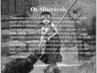 Os Miseráveis
• "Enquanto, por efeito de leis e costumes, houver proscrição
social, forçando a existência, em plena civilização, de
verdadeiros infernos, e desvirtuando, por humana
fatalidade,um destino por natureza divino; enquanto os três
problemas do século - a degradação do homem pelo
proletariado, a prostituição da mulher pela fome, e a atrofia da
criança pela ignorância - não forem resolvidos; enquanto
houver lugares onde seja possível a asfixia social; em outras
palavras, e de um ponto de vista mais amplo ainda, enquanto
sobre a terra houver ignorância e miséria, livros como este não
serão inúteis.“
Victor Hugo
 