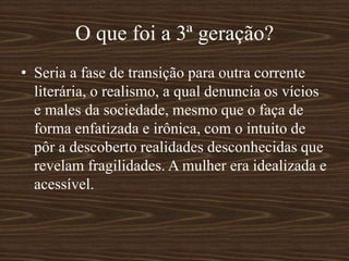 O que foi a 3ª geração?
• Seria a fase de transição para outra corrente
literária, o realismo, a qual denuncia os vícios
e males da sociedade, mesmo que o faça de
forma enfatizada e irônica, com o intuito de
pôr a descoberto realidades desconhecidas que
revelam fragilidades. A mulher era idealizada e
acessível.
 