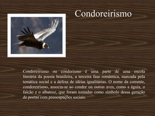 Condoreirismo
Condoreirismo ou condorismo é uma parte de uma escola
literária da poesia brasileira, a terceira fase romântica, marcada pela
temática social e a defesa de idéias igualitárias. O nome da corrente,
condoreirismo, associa-se ao condor ou outras aves, como a águia, o
falcão e o albatroz, que foram tomadas como símbolo dessa geração
de poetas com preocupações sociais.
 