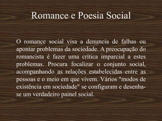 Romance e Poesia Social
O romance social visa a denuncia de falhas ou
apontar problemas da sociedade. A preocupação do
romancista é fazer uma crítica imparcial a estes
problemas. Procura focalizar o conjunto social,
acompanhando as relações estabelecidas entre as
pessoas e o meio em que vivem. Vários "modos de
existência em sociedade" se configuram e desenha-
se um verdadeiro painel social.
 