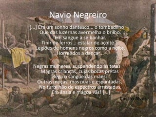 Navio Negreiro
[...] Era um sonho dantesco... o tombadilho
Que das luzernas avermelha o brilho.
Em sangue a se banhar.
Tinir de ferros... estalar de açoite...
Legiões de homens negros como a noite,
Horrendos a dançar...
Negras mulheres, suspendendo às tetas
Magras crianças, cujas bocas pretas
Rega o sangue das mães:
Outras moças, mas nuas e espantadas,
No turbilhão de espectros arrastadas,
Em ânsia e mágoa vãs! [...]
Castro Alves
 