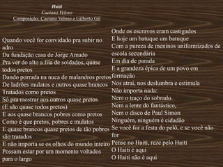 Haiti
Caetano Veloso
Composição: Caetano Veloso e Gilberto Gil
Quando você for convidado pra subir no
adro
Da fundação casa de Jorge Amado
Pra ver do alto a fila de soldados, quase
todos pretos
Dando porrada na nuca de malandros pretos
De ladrões mulatos e outros quase brancos
Tratados como pretos
Só pra mostrar aos outros quase pretos
(E são quase todos pretos)
E aos quase brancos pobres como pretos
Como é que pretos, pobres e mulatos
E quase brancos quase pretos de tão pobres
são tratados
E não importa se os olhos do mundo inteiro
Possam estar por um momento voltados
para o largo
Onde os escravos eram castigados
E hoje um batuque um batuque
Com a pureza de meninos uniformizados de
escola secundária
Em dia de parada
E a grandeza épica de um povo em
formação
Nos atrai, nos deslumbra e estimula
Não importa nada:
Nem o traço do sobrado
Nem a lente do fantástico,
Nem o disco de Paul Simon
Ninguém, ninguém é cidadão
Se você for a festa do pelô, e se você não
for
Pense no Haiti, reze pelo Haiti
O Haiti é aqui
O Haiti não é aqui
 