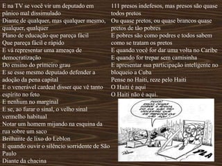 E na TV se você vir um deputado em
pânico mal dissimulado
Diante de qualquer, mas qualquer mesmo,
qualquer, qualquer
Plano de educação que pareça fácil
Que pareça fácil e rápido
E vá representar uma ameaça de
democratização
Do ensino do primeiro grau
E se esse mesmo deputado defender a
adoção da pena capital
E o venerável cardeal disser que vê tanto
espírito no feto
E nenhum no marginal
E se, ao furar o sinal, o velho sinal
vermelho habitual
Notar um homem mijando na esquina da
rua sobre um saco
Brilhante de lixo do Leblon
E quando ouvir o silêncio sorridente de São
Paulo
Diante da chacina
111 presos indefesos, mas presos são quase
todos pretos
Ou quase pretos, ou quase brancos quase
pretos de tão pobres
E pobres são como podres e todos sabem
como se tratam os pretos
E quando você for dar uma volta no Caribe
E quando for trepar sem camisinha
E apresentar sua participação inteligente no
bloqueio a Cuba
Pense no Haiti, reze pelo Haiti
O Haiti é aqui
O Haiti não é aqui.
 