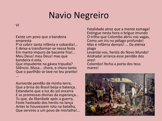 Navio Negreiro
VI
Existe um povo que a bandeira
empresta
P'ra cobrir tanta infâmia e cobardia!...
E deixa-a transformar-se nessa festa
Em manto impuro de bacante fria!...
Meu Deus! meu Deus! mas que
bandeira é esta,
Que impudente na gávea tripudia?
Silêncio. Musa... chora, e chora tanto
Que o pavilhão se lave no teu pranto!
...
Auriverde pendão de minha terra,
Que a brisa do Brasil beija e balança,
Estandarte que a luz do sol encerra
E as promessas divinas da esperança...
Tu que, da liberdade após a guerra,
Foste hasteado dos heróis na lança
Antes te houvessem roto na batalha,
Que servires a um povo de mortalha!...
Fatalidade atroz que a mente esmaga!
Extingue nesta hora o brigue imundo
O trilho que Colombo abriu nas vagas,
Como um íris no pélago profundo!
Mas é infâmia demais! ... Da etérea
plaga
Levantai-vos, heróis do Novo Mundo!
Andrada! arranca esse pendão dos
ares!
Colombo! fecha a porta dos teus
mares!
 