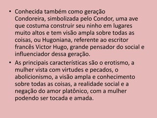 • Conhecida também como geração
Condoreira, simbolizada pelo Condor, uma ave
que costuma construir seu ninho em lugares
muito altos e tem visão ampla sobre todas as
coisas, ou Hugoniana, referente ao escritor
francês Victor Hugo, grande pensador do social e
influenciador dessa geração.
• As principais características são o erotismo, a
mulher vista com virtudes e pecados, o
abolicionismo, a visão ampla e conhecimento
sobre todas as coisas, a realidade social e a
negação do amor platônico, com a mulher
podendo ser tocada e amada.
 