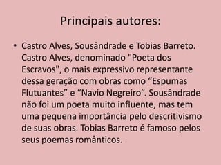 Principais autores:
• Castro Alves, Sousândrade e Tobias Barreto.
Castro Alves, denominado "Poeta dos
Escravos", o mais expressivo representante
dessa geração com obras como “Espumas
Flutuantes” e “Navio Negreiro”. Sousândrade
não foi um poeta muito influente, mas tem
uma pequena importância pelo descritivismo
de suas obras. Tobias Barreto é famoso pelos
seus poemas românticos.
 