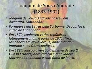 Joaquim de Sousa Andrade
(1833-1902)
• Joaquim de Sousa Andrade nasceu em
Alcântara, Maranhão.
• Formou-se em Letras pela Sorbonne. Depois faz o
curso de Engenharia.
• Em 1870, conheceu várias repúblicas
latinoamericanas. A partir de 1871, fixou
residência em Nova Iorque, onde mandou
imprimir suas Obras poéticas.
• Em 1884, lançou a versão definitiva de seu O
Guesa Errante, obra radical e renovadora.
Morreu abandonado e com fama de louco.
 