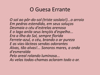 O Guesa Errante
O sol ao pôr-do-sol (triste soslaio!)...o arroio
Em pedras estendido, em seus soluços
Desmaia o céu d'estrelas arenoso
E o lago anila seus lençóis d'espelho...
Era a Ilha do Sol, sempre florida
Ferrete-azul, o céu, brando o ar pureza
E as vias-lácteas sendas odorantes
Alvas, tão alvas!... Sonoros mares, a onda
d'esmeralda
Pelo areal rolando luminosa...
As velas todas-chamas aclaram todo o ar.
 