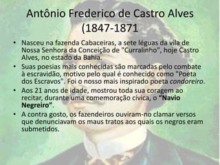 Antônio Frederico de Castro Alves
(1847-1871
• Nasceu na fazenda Cabaceiras, a sete léguas da vila de
Nossa Senhora da Conceição de "Curralinho", hoje Castro
Alves, no estado da Bahia.
• Suas poesias mais conhecidas são marcadas pelo combate
à escravidão, motivo pelo qual é conhecido como "Poeta
dos Escravos". Foi o nosso mais inspirado poeta condoreiro.
• Aos 21 anos de idade, mostrou toda sua coragem ao
recitar, durante uma comemoração cívica, o “Navio
Negreiro”.
• A contra gosto, os fazendeiros ouviram-no clamar versos
que denunciavam os maus tratos aos quais os negros eram
submetidos.
 